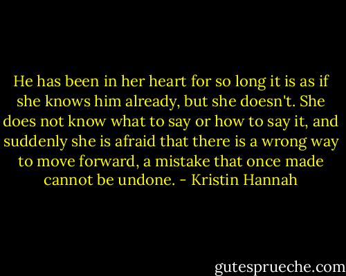 He has been in her heart for so long it is as if she knows him already, but she doesn't. She does not know what to say or how to say it, and suddenly she is afraid that there is a wrong way to move forward, a mistake that once made cannot be undone. - Kristin Hannah