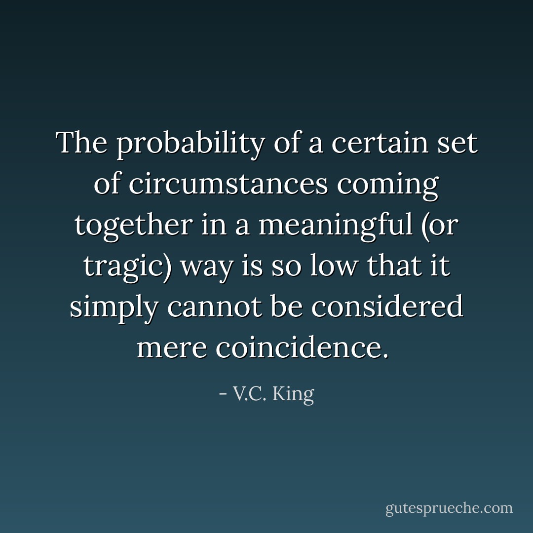 The probability of a certain set of circumstances coming together in a meaningful (or tragic) way is so low that it simply cannot be considered mere coincidence.  - V.C. King