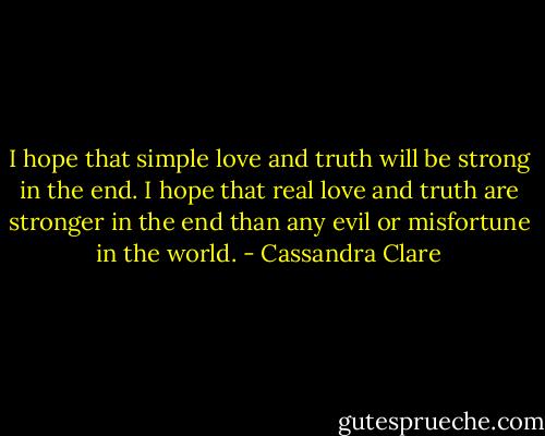 I hope that simple love and truth will be strong in the end. I hope that real love and truth are stronger in the end than any evil or misfortune in the world. - Cassandra Clare