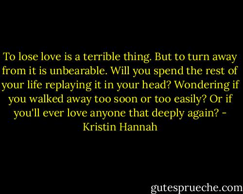 To lose love is a terrible thing. But to turn away from it is unbearable. Will you spend the rest of your life replaying it in your head? Wondering if you walked away too soon or too easily? Or if you'll ever love anyone that deeply again? - Kristin Hannah