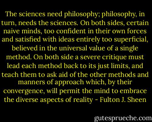 The sciences need philosophy; philosophy, in turn, needs the sciences. On both sides, certain naive minds, too confident in their own forces and satisfied with ideas entirely too superficial, believed in the universal value of a single method. On both side a severe critique must lead each method back to its just limits, and teach them to ask aid of the other methods and manners of approach which, by their convergence, will permit the mind to embrace the diverse aspects of reality - Fulton J. Sheen