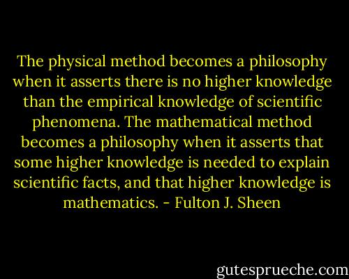The physical method becomes a philosophy when it asserts there is no higher knowledge than the empirical knowledge of scientific phenomena. The mathematical method becomes a philosophy when it asserts that some higher knowledge is needed to explain scientific facts, and that higher knowledge is mathematics. - Fulton J. Sheen