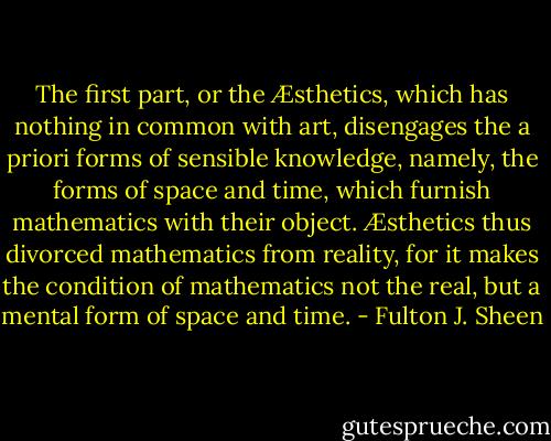The first part, or the Æsthetics, which has nothing in common with art, disengages the a priori forms of sensible knowledge, namely, the forms of space and time, which furnish mathematics with their object. Æsthetics thus divorced mathematics from reality, for it makes the condition of mathematics not the real, but a mental form of space and time. - Fulton J. Sheen