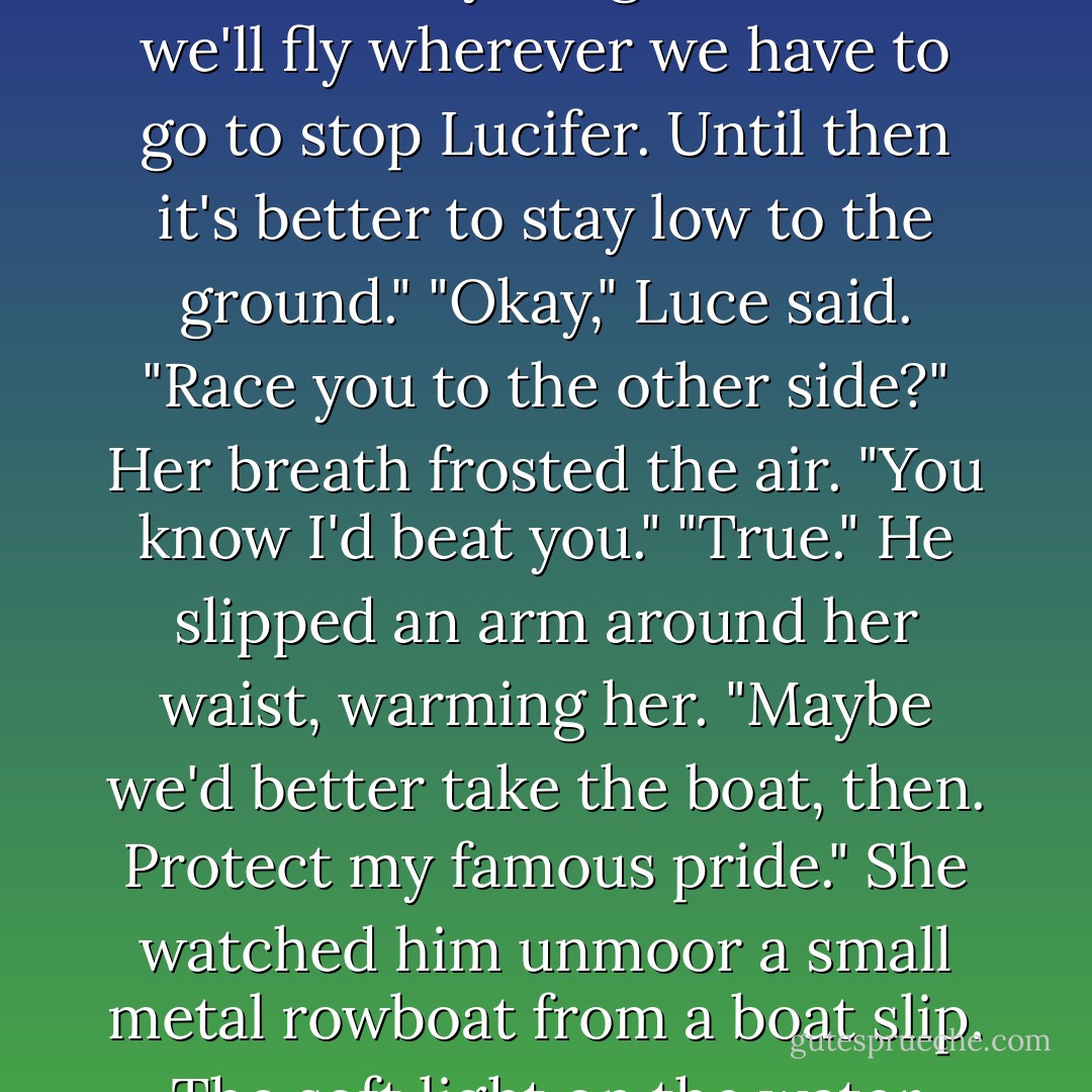 Daniel's wings were concealed, but he must have sensed her eyeing the place where they unfurled from his shoulders. "When everything is in order, we'll fly wherever we have to go to stop Lucifer. Until then it's better to stay low to the ground."<br />"Okay," Luce said.<br />"Race you to the other side?"<br />Her breath frosted the air. "You know I'd beat you."<br />"True." He slipped an arm around her waist, warming her. "Maybe we'd better take the boat, then. Protect my famous pride."<br />She watched him unmoor a small metal rowboat from a boat slip. The soft light on the water made her think back to the day they'd raced across the secret lake at Sword  - Lauren Kate