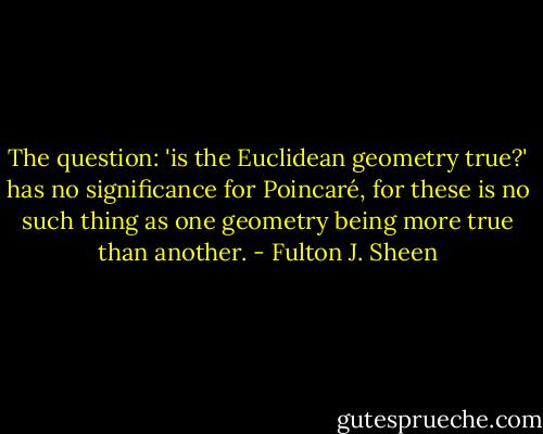 The question: 'is the Euclidean geometry true?' has no significance for Poincaré, for these is no such thing as one geometry being more true than another. - Fulton J. Sheen