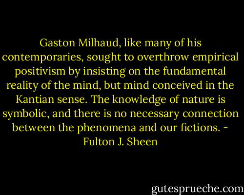 Gaston Milhaud, like many of his contemporaries, sought to overthrow empirical positivism by insisting on the fundamental reality of the mind, but mind conceived in the Kantian sense. The knowledge of nature is symbolic, and there is no necessary connection between the phenomena and our fictions. - Fulton J. Sheen