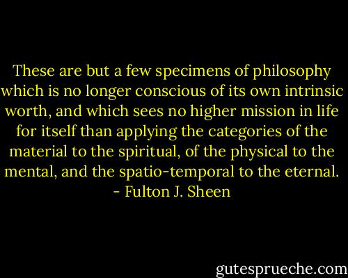 These are but a few specimens of philosophy which is no longer conscious of its own intrinsic worth, and which sees no higher mission in life for itself than applying the categories of the material to the spiritual, of the physical to the mental, and the spatio-temporal to the eternal. - Fulton J. Sheen