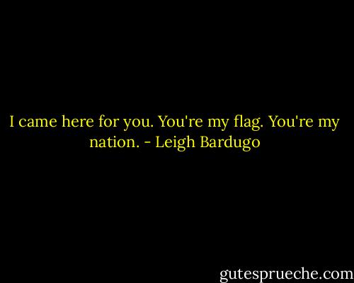I came here for you. You're my flag. You're my nation. - Leigh Bardugo