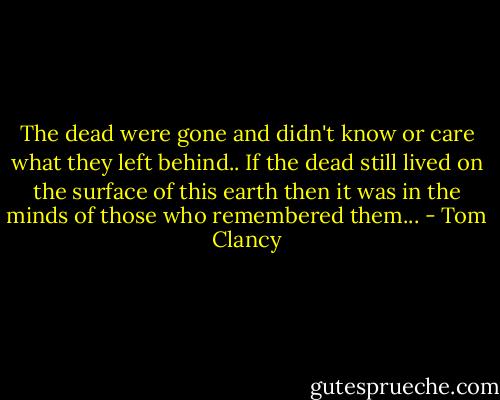 The dead were gone and didn't know or care what they left behind.. If the dead still lived on the surface of this earth then it was in the minds of those who remembered them... - Tom Clancy