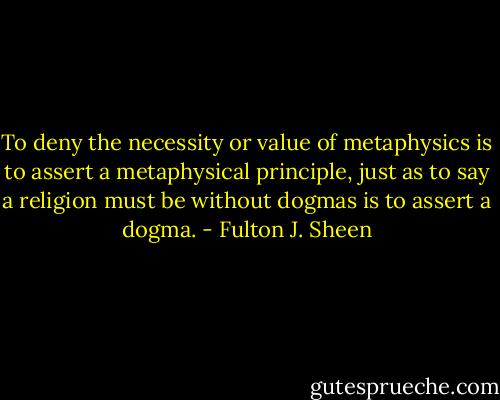 To deny the necessity or value of metaphysics is to assert a metaphysical principle, just as to say a religion must be without dogmas is to assert a dogma. - Fulton J. Sheen