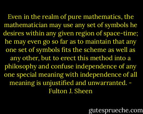 Even in the realm of pure mathematics, the mathematician may use any set of symbols he desires within any given region of space-time; he may even go so far as to maintain that any one set of symbols fits the scheme as well as any other, but to erect this method into a philosophy and confuse independence of any one special meaning with independence of all meaning is unjustified and unwarranted. - Fulton J. Sheen