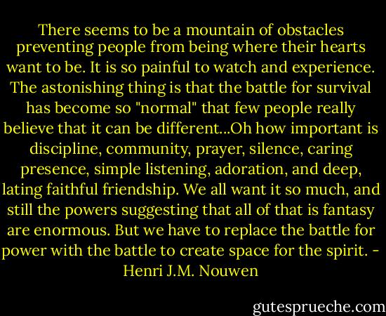 There seems to be a mountain of obstacles preventing people from being where their hearts want to be. It is so painful to watch and experience. The astonishing thing is that the battle for survival has become so "normal" that few people really believe that it can be different...Oh how important is discipline, community, prayer, silence, caring presence, simple listening, adoration, and deep, lating faithful friendship. We all want it so much, and still the powers suggesting that all of that is fantasy are enormous. But we have to replace the battle for power with the battle to create space for the spirit. - Henri J.M. Nouwen