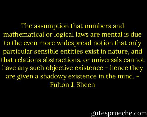 The assumption that numbers and mathematical or logical laws are mental is due to the even more widespread notion that only particular sensible entities exist in nature, and that relations abstractions, or universals cannot have any such objective existence - hence they are given a shadowy existence in the mind. - Fulton J. Sheen