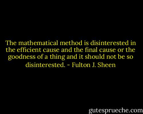 The mathematical method is disinterested in the efficient cause and the final cause or the goodness of a thing and it should not be so disinterested. - Fulton J. Sheen