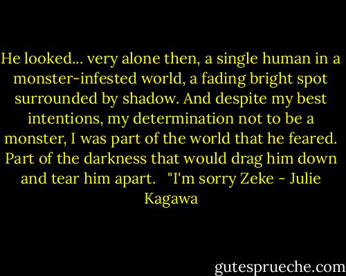 He looked... very alone then, a single human in a monster-infested world, a fading bright spot surrounded by shadow. And despite my best intentions, my determination not to be a monster, I was part of the world that he feared. Part of the darkness that would drag him down and tear him apart. <br /><br />"I'm sorry Zeke - Julie Kagawa