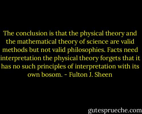 The conclusion is that the physical theory and the mathematical theory of science are valid methods but not valid philosophies. Facts need interpretation the physical theory forgets that it has no such principles of interpretation with its own bosom. - Fulton J. Sheen