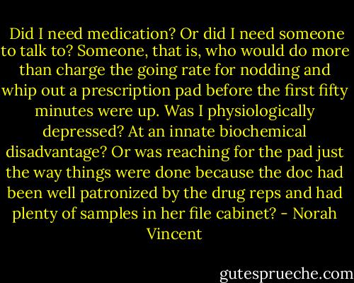  Did I need medication? Or did I need someone to talk to? Someone, that is, who would do more than charge the going rate for nodding and whip out a prescription pad before the first fifty minutes were up. Was I physiologically depressed? At an innate biochemical disadvantage? Or was reaching for the pad just the way things were done because the doc had been well patronized by the drug reps and had plenty of samples in her file cabinet? - Norah Vincent