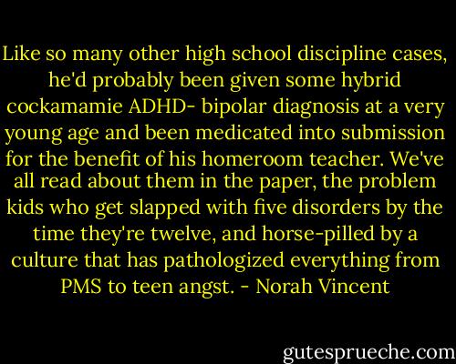 Like so many other high school discipline cases, he'd probably been given some hybrid cockamamie ADHD- bipolar diagnosis at a very young age and been medicated into submission for the benefit of his homeroom teacher. We've all read about them in the paper, the problem kids who get slapped with five disorders by the time they're twelve, and horse-pilled by a culture that has pathologized everything from PMS to teen angst. - Norah Vincent