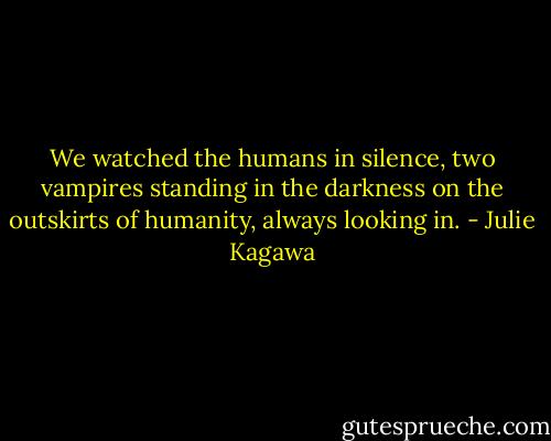 We watched the humans in silence, two vampires standing in the darkness on the outskirts of humanity, always looking in. - Julie Kagawa