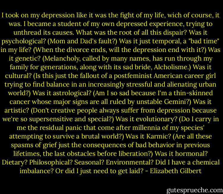 I took on my depression like it was the fight of my life, wich of course, it was. I became a student of my own depressed experience, trying to unthread its causes. What was the root of all this dispair? Was it psychological? (Mom and Dad's fault?) Was it just temporal, a "bad time" in my life? (When the divorce ends, will the depression end with it?) Was it genetic? (Melancholy, called by many names, has run through my family for generations, along with its sad bride, Alcholisme.) Was it cultural? (Is this just the fallout of a postfeminist American career girl trying to find balance in an increasingly stressful and alienating urban world?) Was it astrological? (Am I so sad because I'm a thin-skinned cancer whose major signs are all ruled by unstable Gemini?) Was it artistic? (Don't creative people always suffer from depression because we're so supersensitive and special?) Was it evolutionary? (Do I carry in me the residual panic that come after millennia of my species' attempting to survive a brutal world?) Was it Karmic? (Are all these spasms of grief just the consequences of bad behavior in previous lifetimes, the last obstacles before liberation?) Was it hormonal? Dietary? Philosophical? Seasonal? Environmental? Did I have a chemical imbalance? Or did I just need to get laid? - Elizabeth Gilbert