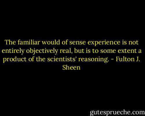 The familiar would of sense experience is not entirely objectively real, but is to some extent a product of the scientists' reasoning. - Fulton J. Sheen