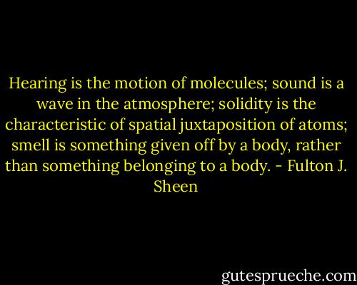 Hearing is the motion of molecules; sound is a wave in the atmosphere; solidity is the characteristic of spatial juxtaposition of atoms; smell is something given off by a body, rather than something belonging to a body. - Fulton J. Sheen
