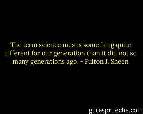The term science means something quite different for our generation than it did not so many generations ago. - Fulton J. Sheen