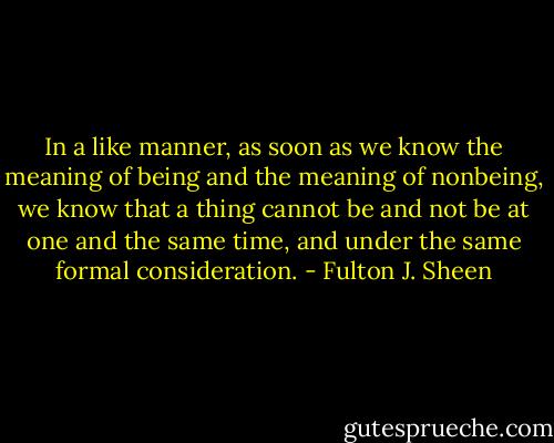 In a like manner, as soon as we know the meaning of being and the meaning of nonbeing, we know that a thing cannot be and not be at one and the same time, and under the same formal consideration. - Fulton J. Sheen