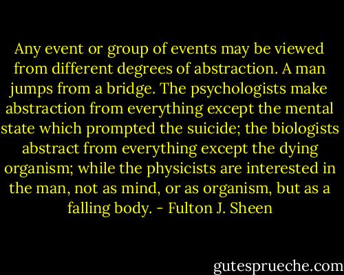 Any event or group of events may be viewed from different degrees of abstraction. A man jumps from a bridge. The psychologists make abstraction from everything except the mental state which prompted the suicide; the biologists abstract from everything except the dying organism; while the physicists are interested in the man, not as mind, or as organism, but as a falling body. - Fulton J. Sheen