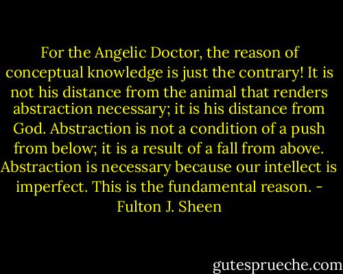For the Angelic Doctor, the reason of conceptual knowledge is just the contrary! It is not his distance from the animal that renders abstraction necessary; it is his distance from God. Abstraction is not a condition of a push from below; it is a result of a fall from above. Abstraction is necessary because our intellect is imperfect. This is the fundamental reason. - Fulton J. Sheen