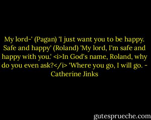 My lord-' (Pagan)<br />'I just want you to be happy. Safe and happy' (Roland)<br />'My lord, I'm safe and happy with you.' <i>In God's name, Roland, why do you even ask?</i> 'Where you go, I will go. - Catherine Jinks