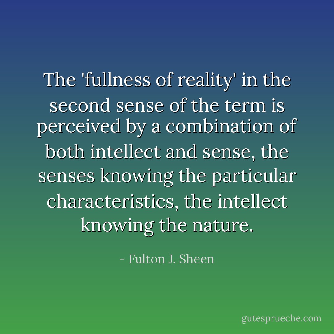 The 'fullness of reality' in the second sense of the term is perceived by a combination of both intellect and sense, the senses knowing the particular characteristics, the intellect knowing the nature. - Fulton J. Sheen