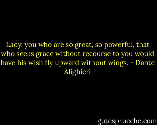 Lady, you who are so great, so powerful,<br />that who seeks grace without recourse to you<br />would have his wish fly upward without wings. - Dante Alighieri