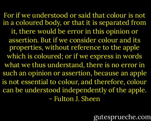 For if we understood or said that colour is not in a coloured body, or that it is separated from it, there would be error in this opinion or assertion. But if we consider colour and its properties, without reference to the apple which is coloured; or if we express in words what we thus understand, there is no error in such an opinion or assertion, because an apple is not essential to colour, and therefore, colour can be understood independently of the apple. - Fulton J. Sheen