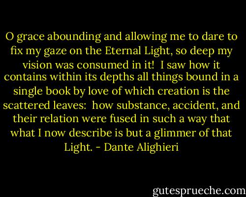 O grace abounding and allowing me to dare<br />to fix my gaze on the Eternal Light,<br />so deep my vision was consumed in it!<br /><br />I saw how it contains within its depths<br />all things bound in a single book by love<br />of which creation is the scattered leaves:<br /><br />how substance, accident, and their relation<br />were fused in such a way that what I now<br />describe is but a glimmer of that Light. - Dante Alighieri
