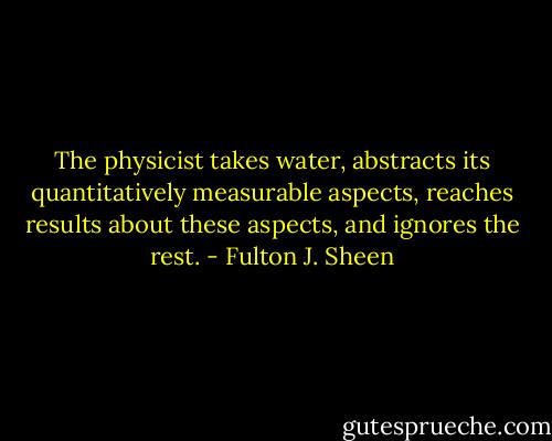 The physicist takes water, abstracts its quantitatively measurable aspects, reaches results about these aspects, and ignores the rest. - Fulton J. Sheen