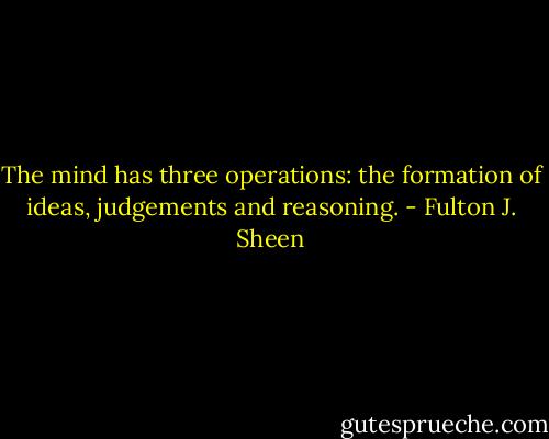 The mind has three operations: the formation of ideas, judgements and reasoning. - Fulton J. Sheen