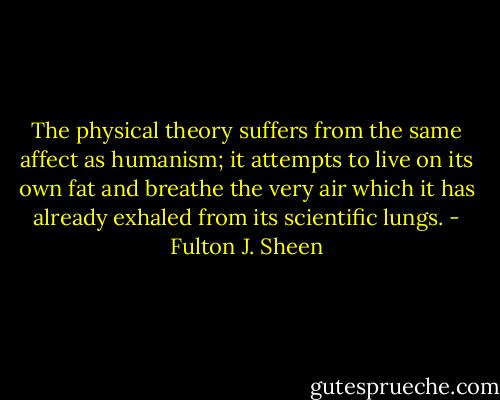 The physical theory suffers from the same affect as humanism; it attempts to live on its own fat and breathe the very air which it has already exhaled from its scientific lungs. - Fulton J. Sheen