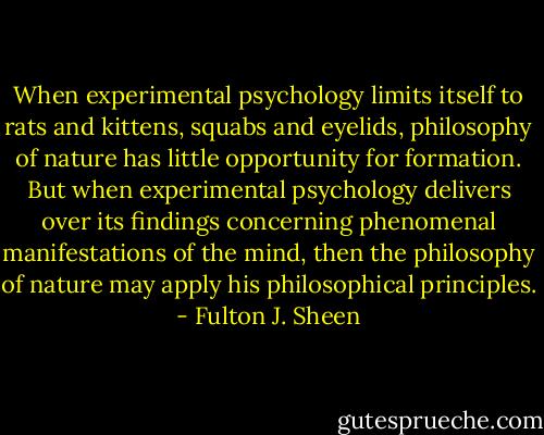 When experimental psychology limits itself to rats and kittens, squabs and eyelids, philosophy of nature has little opportunity for formation. But when experimental psychology delivers over its findings concerning phenomenal manifestations of the mind, then the philosophy of nature may apply his philosophical principles. - Fulton J. Sheen