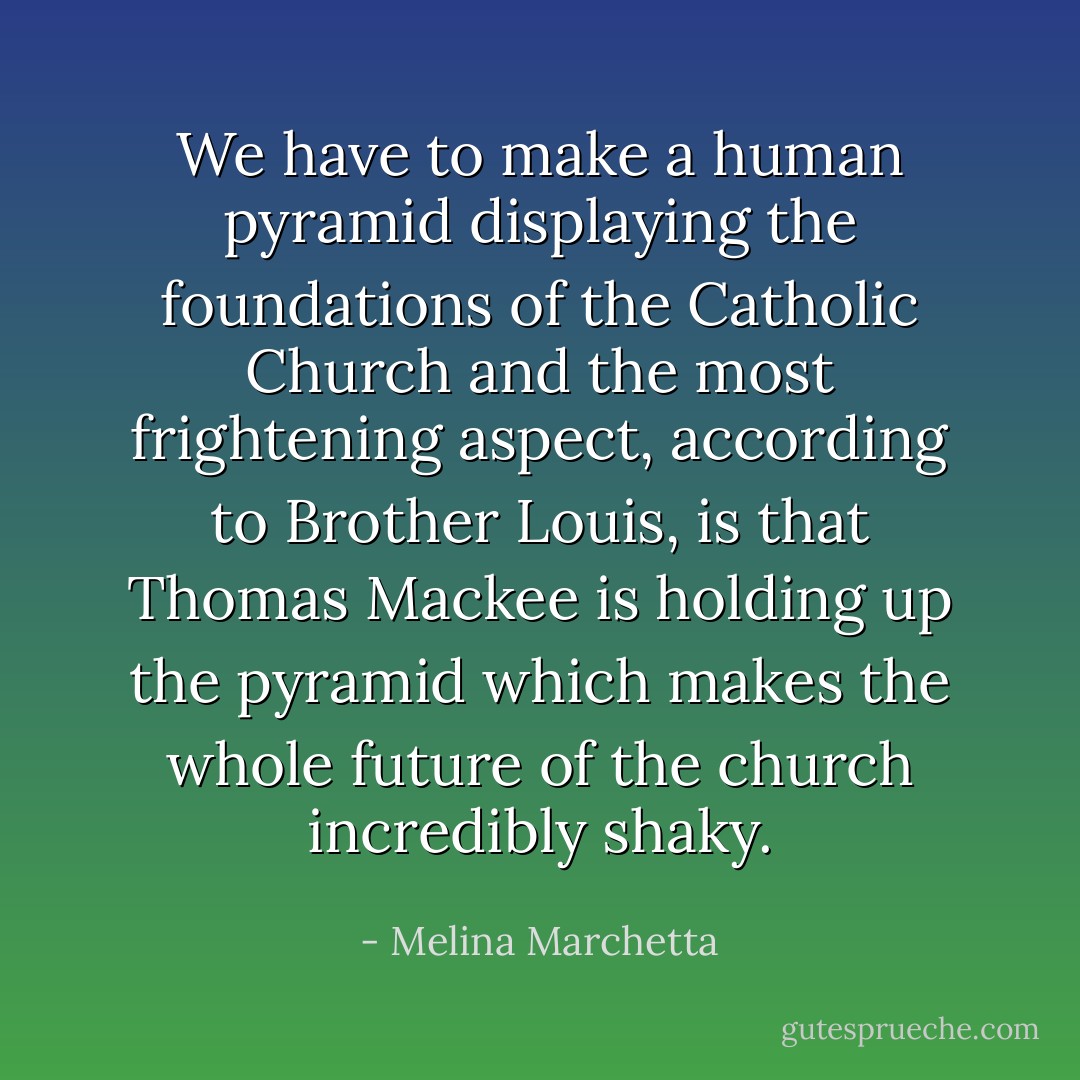 We have to make a human pyramid displaying the foundations of the Catholic Church and the most frightening aspect, according to Brother Louis, is that Thomas Mackee is holding up the pyramid which makes the whole future of the church incredibly shaky. - Melina Marchetta