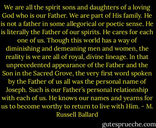 We are all the spirit sons and daughters of a loving God who is our Father. We are part of His family. He is not a father in some allegorical or poetic sense. He is literally the Father of our spirits. He cares for each one of us. Though this world has a way of diminishing and demeaning men and women, the reality is we are all of royal, divine lineage. In that unprecedented appearance of the Father and the Son in the Sacred Grove, the very first word spoken by the Father of us all was the personal name of Joseph. Such is our Father’s personal relationship with each of us. He knows our names and yearns for us to become worthy to return to live with Him. - M. Russell Ballard