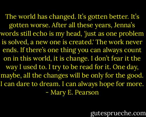 The world has changed. It’s gotten better. It’s gotten worse. After all these years, Jenna’s words still echo is my head, 'just as one problem is solved, a new one is created.' The work never ends. If there’s one thing you can always count on in this world, it is change. I don’t fear it the way I used to. I try to be read for it. One day, maybe, all the changes will be only for the good. I can dare to dream. I can always hope for more. - Mary E. Pearson