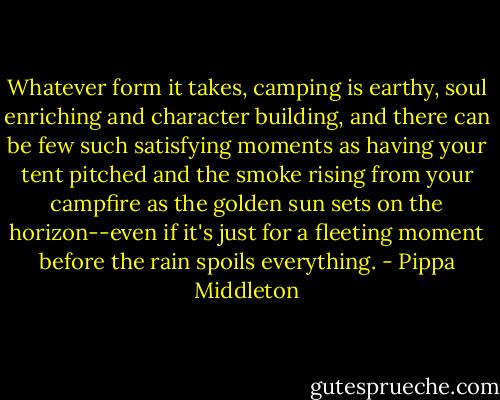 Whatever form it takes, camping is earthy, soul enriching and character building, and there can be few such satisfying moments as having your tent pitched and the smoke rising from your campfire as the golden sun sets on the horizon--even if it's just for a fleeting moment before the rain spoils everything. - Pippa Middleton