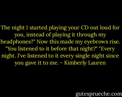 The night I started playing your CD out loud for you, instead of playing it through my headphones?"<br />Now this made my eyebrows rise. "You listened to it before that night?"<br />"Every night. I've listened to it every single night since you gave it to me. - Kimberly Lauren