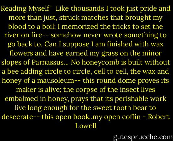 Reading Myself"<br /><br />Like thousands I took just pride and more than just,<br />struck matches that brought my blood to a boil;<br />I memorized the tricks to set the river on fire--<br />somehow never wrote something to go back to.<br />Can I suppose I am finished with wax flowers<br />and have earned my grass on the minor slopes of Parnassus...<br />No honeycomb is built without a bee<br />adding circle to circle, cell to cell,<br />the wax and honey of a mausoleum--<br />this round dome proves its maker is alive;<br />the corpse of the insect lives embalmed in honey,<br />prays that its perishable work live long<br />enough for the sweet tooth bear to desecrate--<br />this open book..my open coffin - Robert Lowell