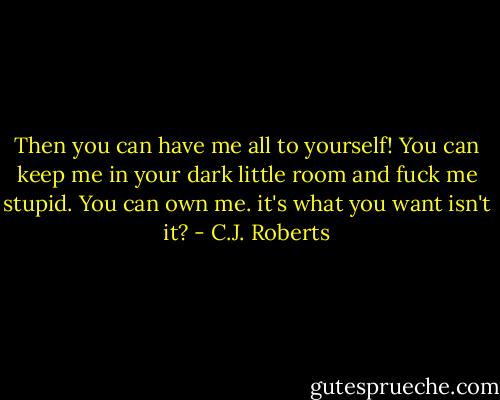 Then you can have me all to yourself! You can keep me in your dark little room<br />and fuck me stupid. You can own me. it's what you want isn't it? - C.J. Roberts