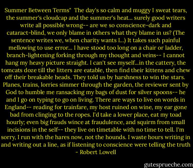 Summer Between Terms"<br /><br />The day's so calm and muggy I sweat tears,<br />the summer's cloudcap and the summer's heat...<br />surely good writers write all possible wrong--<br />are we so conscience-dark and cataract-blind,<br />we only blame in others what they blame in us?<br />(The sentence writes we, when charity wants I...)<br />It takes such painful mellowing to use error...<br />I have stood too long on a chair or ladder,<br />branch-lightening forking through my thought and veins--<br />I cannot hang my heavy picture straight.<br />I can't see myself...in the cattery,<br />the tomcats doze till the litters are eatable,<br />then find their kittens and chew off their breakable heads.<br />They told us by harshness to win the stars.<br /><br />Planes, trains, lorries simmer through the garden,<br />the reviewer sent by God to humble me<br />ransacking my bags of dust for silver spoons--<br />he and I go on typing to go on living.<br />There are ways to live on words in England--<br />reading for trainfare, my host ruined on wine,<br />my ear gone bad from clinging to the ropes.<br />I'd take a lower place, eat my toad hourly;<br />even big frauds wince at fraudulence,<br />and squirm from small incisions in the self--<br />they live on timetable with no time to tell.<br />I'm sorry, I run with the hares now, not the hounds.<br />I waste hours writing in and writing out a line,<br />as if listening to conscience were telling the truth - Robert Lowell