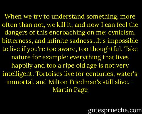 When we try to understand something, more often than not, we kill it, and now I can feel the dangers of this encroaching on me: cynicism, bitterness, and infinite sadness...It's impossible to live if you're too aware, too thoughtful. Take nature for example: everything that lives happily and too a ripe old age is not very intelligent. Tortoises live for centuries, water's immortal, and Milton Friedman's still alive. - Martin Page