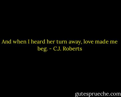 And when I heard her turn away, love made me beg. - C.J. Roberts