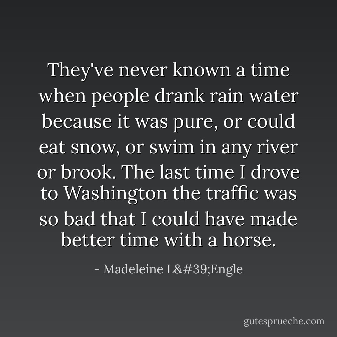 They've never known a time when people drank rain water because it was pure, or could eat snow, or swim in any river or brook. The last time I drove to Washington the traffic was so bad that I could have made better time with a horse. - Madeleine L'Engle